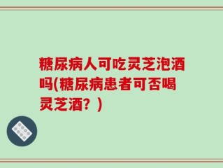 糖尿病人可吃灵芝泡酒吗(糖尿病患者可否喝灵芝酒？)