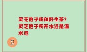 灵芝孢子粉和野生茶？灵芝孢子粉开水还是温水泡