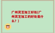 广州灵芝加工好处(广州灵芝加工的好处是什么？)
