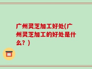 广州灵芝加工好处(广州灵芝加工的好处是什么？)