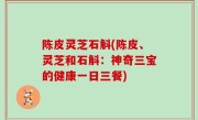 陈皮灵芝石斛(陈皮、灵芝和石斛：神奇三宝的健康一日三餐)