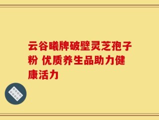 云谷曦牌破壁灵芝孢子粉 优质养生品助力健康活力