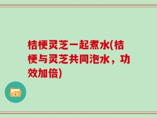 桔梗灵芝一起煮水(桔梗与灵芝共同泡水，功效加倍)