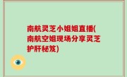 南航灵芝小姐姐直播(南航空姐现场分享灵芝护肝秘笈)