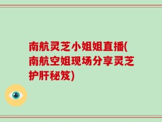 南航灵芝小姐姐直播(南航空姐现场分享灵芝护肝秘笈)