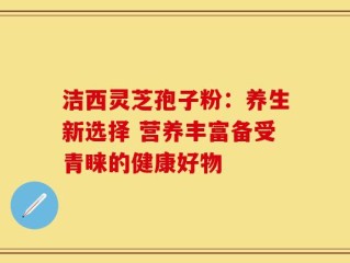 洁西灵芝孢子粉：养生新选择 营养丰富备受青睐的健康好物