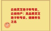云南灵芝孢子粉专卖_云南特产：高品质灵芝孢子粉专卖，健康养生之选