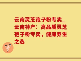 云南灵芝孢子粉专卖_云南特产：高品质灵芝孢子粉专卖，健康养生之选