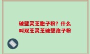 破壁灵芝胞子粉？什么叫双芝灵芝破壁孢子粉