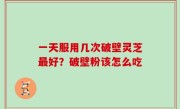 一天服用几次破壁灵芝最好？破壁粉该怎么吃