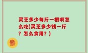 灵芝多少每斤一根啊怎么吃(灵芝多少钱一斤？怎么食用？)
