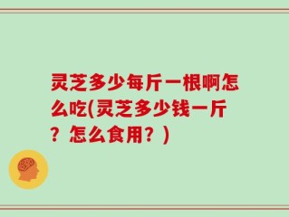 灵芝多少每斤一根啊怎么吃(灵芝多少钱一斤？怎么食用？)