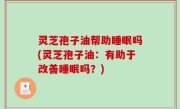 灵芝孢子油帮助睡眠吗(灵芝孢子油：有助于改善睡眠吗？)