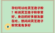 孕妇可以吃灵芝孢子粉？听说灵芝孢子粉非常好，身边的好多朋友都在吃，想问问灵芝孢子粉究竟有多好