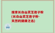 搜索长白山灵芝孢子粉(长白山灵芝孢子粉-天然的健康之选)