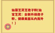 仙葆芝灵芝孢子粉(仙宝芝灵：全新升级孢子粉，健康美丽从内而外！)