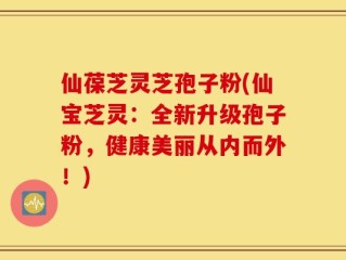 仙葆芝灵芝孢子粉(仙宝芝灵：全新升级孢子粉，健康美丽从内而外！)