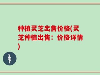 种植灵芝出售价格(灵芝种植出售：价格详情)