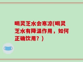 喝灵芝水会寒凉(喝灵芝水有降温作用，如何正确饮用？)