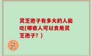 灵芝孢子有多大的人能吃(哪些人可以食用灵芝孢子？)