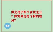 灵芝孢子粉不含灵芝三？探究灵芝孢子粉的成分？