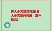 鲜人参灵芝煲鸡汤(鲜人参灵芝炖鸡汤：滋补佳品)