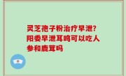 灵芝孢子粉治疗早泄？阳委早泄耳鸣可以吃人参和鹿茸吗