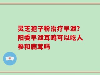 灵芝孢子粉治疗早泄？阳委早泄耳鸣可以吃人参和鹿茸吗