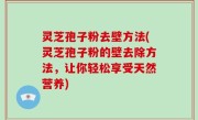 灵芝孢子粉去壁方法(灵芝孢子粉的壁去除方法，让你轻松享受天然营养)