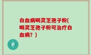 白血病喝灵芝孢子粉(喝灵芝孢子粉可治疗白血病？)