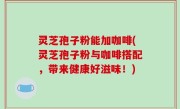 灵芝孢子粉能加咖啡(灵芝孢子粉与咖啡搭配，带来健康好滋味！)