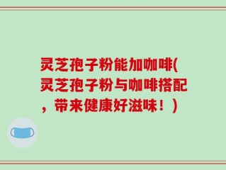 灵芝孢子粉能加咖啡(灵芝孢子粉与咖啡搭配，带来健康好滋味！)