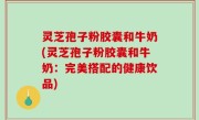 灵芝孢子粉胶囊和牛奶(灵芝孢子粉胶囊和牛奶：完美搭配的健康饮品)