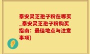 泰安灵芝孢子粉在哪买_泰安灵芝孢子粉购买指南：最佳地点与注意事项)