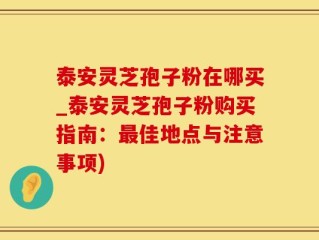 泰安灵芝孢子粉在哪买_泰安灵芝孢子粉购买指南：最佳地点与注意事项)