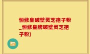 恒修皇破壁灵芝孢子粉_恒修皇牌破壁灵芝孢子粉)