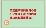 灵芝孢子粉的服用心得？分享灵芝孢子粉的健康功效和服用建议？