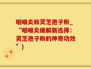 咽喉炎和灵芝孢子粉_“咽喉炎缓解新选择：灵芝孢子粉的神奇功效”)