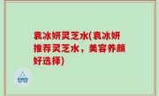袁冰妍灵芝水(袁冰妍推荐灵芝水，美容养颜好选择)