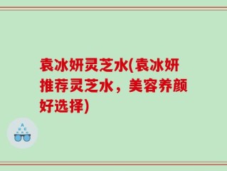 袁冰妍灵芝水(袁冰妍推荐灵芝水，美容养颜好选择)