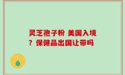 灵芝孢子粉 美国入境？保健品出国让带吗