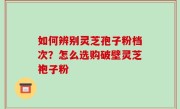 如何辨别灵芝孢子粉档次？怎么选购破壁灵芝袍子粉