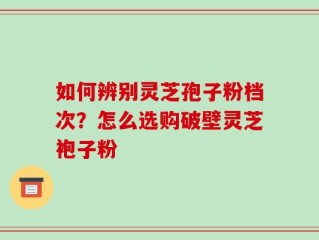 如何辨别灵芝孢子粉档次？怎么选购破壁灵芝袍子粉