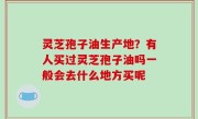 灵芝孢子油生产地？有人买过灵芝孢子油吗一般会去什么地方买呢