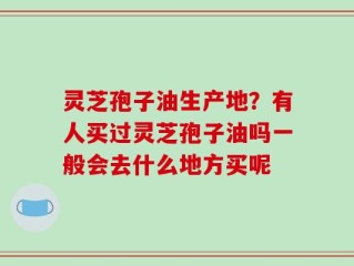 灵芝孢子油生产地？有人买过灵芝孢子油吗一般会去什么地方买呢