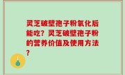 灵芝破壁孢子粉氧化后能吃？灵芝破壁孢子粉的营养价值及使用方法？