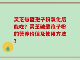 灵芝破壁孢子粉氧化后能吃？灵芝破壁孢子粉的营养价值及使用方法？