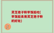 灵芝孢子粉早饭后吃(早饭后食用灵芝孢子粉的好处)