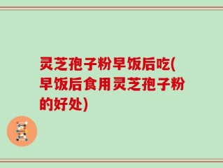 灵芝孢子粉早饭后吃(早饭后食用灵芝孢子粉的好处)
