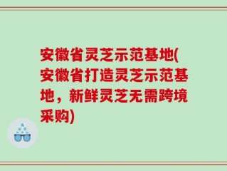 安徽省灵芝示范基地(安徽省打造灵芝示范基地，新鲜灵芝无需跨境采购)